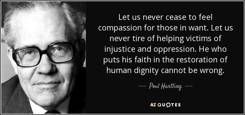 Let us never cease to feel compassion for those in want. Let us never tire of helping victims of injustice and oppression. He who puts his faith in the restoration of human dignity cannot be wrong. - Poul Hartling