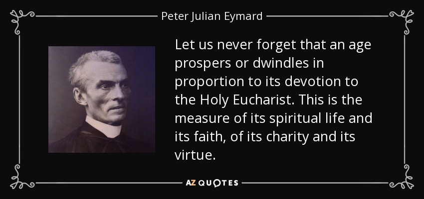 Let us never forget that an age prospers or dwindles in proportion to its devotion to the Holy Eucharist. This is the measure of its spiritual life and its faith, of its charity and its virtue. - Peter Julian Eymard