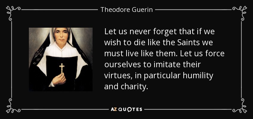Let us never forget that if we wish to die like the Saints we must live like them. Let us force ourselves to imitate their virtues, in particular humility and charity. - Theodore Guerin