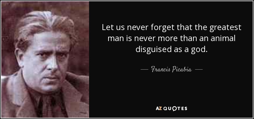 Let us never forget that the greatest man is never more than an animal disguised as a god. - Francis Picabia