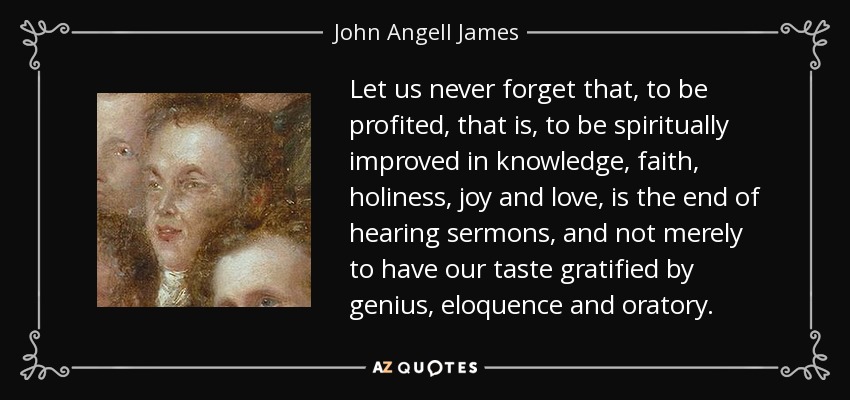 Let us never forget that, to be profited, that is, to be spiritually improved in knowledge, faith, holiness, joy and love, is the end of hearing sermons, and not merely to have our taste gratified by genius, eloquence and oratory. - John Angell James
