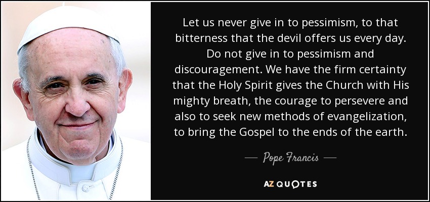Let us never give in to pessimism, to that bitterness that the devil offers us every day. Do not give in to pessimism and discouragement. We have the firm certainty that the Holy Spirit gives the Church with His mighty breath, the courage to persevere and also to seek new methods of evangelization, to bring the Gospel to the ends of the earth. - Pope Francis