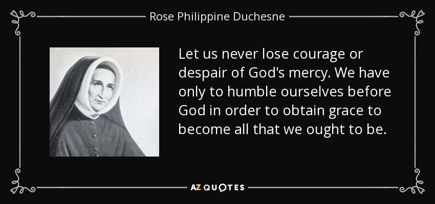 Let us never lose courage or despair of God's mercy. We have only to humble ourselves before God in order to obtain grace to become all that we ought to be. - Rose Philippine Duchesne