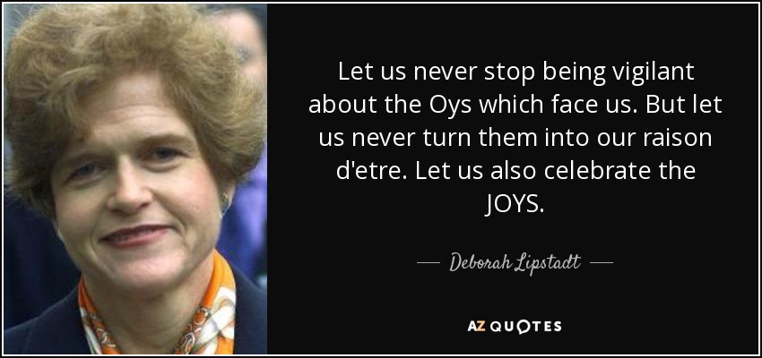 Let us never stop being vigilant about the Oys which face us. But let us never turn them into our raison d'etre. Let us also celebrate the JOYS. - Deborah Lipstadt