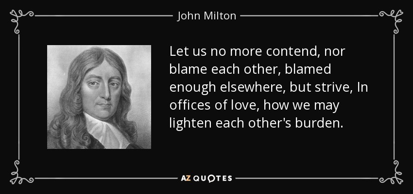 Let us no more contend, nor blame each other, blamed enough elsewhere, but strive, In offices of love, how we may lighten each other's burden. - John Milton