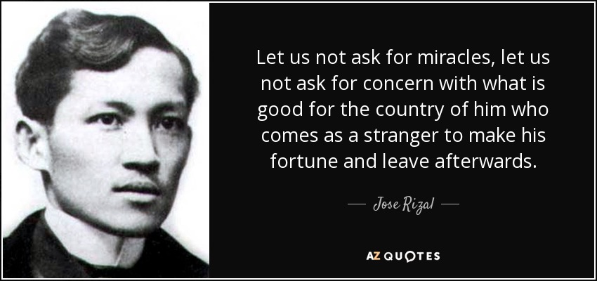 Let us not ask for miracles, let us not ask for concern with what is good for the country of him who comes as a stranger to make his fortune and leave afterwards. - Jose Rizal