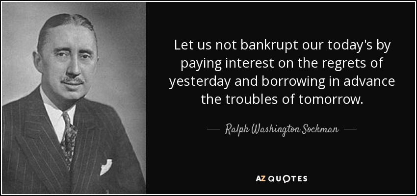 Let us not bankrupt our today's by paying interest on the regrets of yesterday and borrowing in advance the troubles of tomorrow. - Ralph Washington Sockman