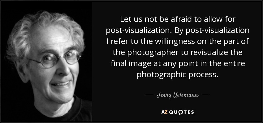 Let us not be afraid to allow for post-visualization. By post-visualization I refer to the willingness on the part of the photographer to revisualize the final image at any point in the entire photographic process. - Jerry Uelsmann