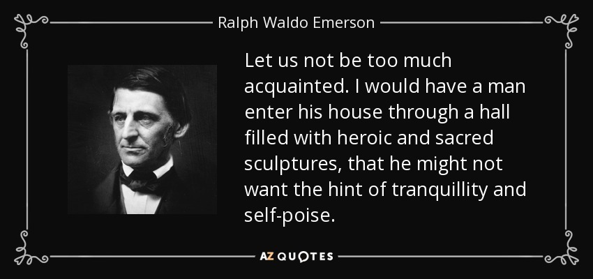 Let us not be too much acquainted. I would have a man enter his house through a hall filled with heroic and sacred sculptures, that he might not want the hint of tranquillity and self-poise. - Ralph Waldo Emerson