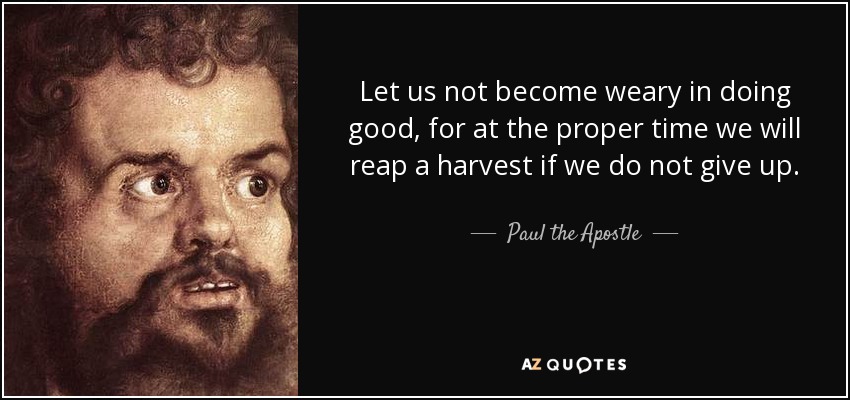 Let us not become weary in doing good, for at the proper time we will reap a harvest if we do not give up. - Paul the Apostle