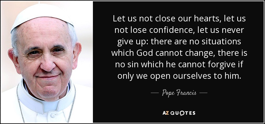 Let us not close our hearts, let us not lose confidence, let us never give up: there are no situations which God cannot change, there is no sin which he cannot forgive if only we open ourselves to him. - Pope Francis