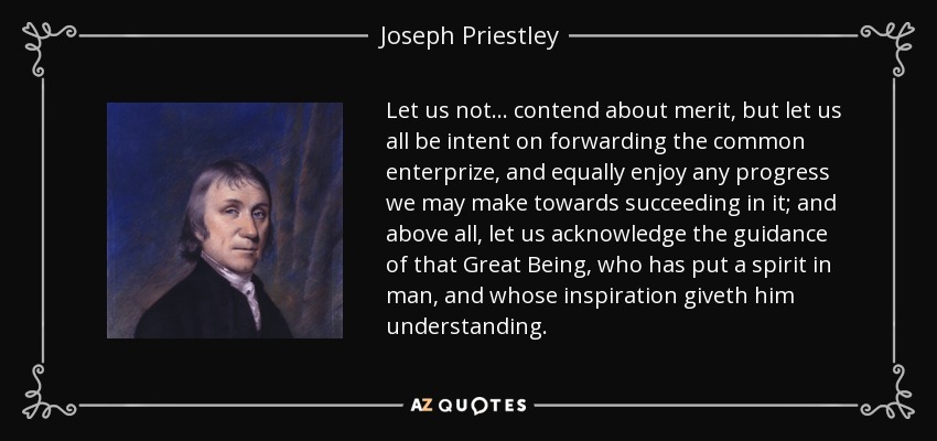 Let us not... contend about merit , but let us all be intent on forwarding the common enterprize , and equally enjoy any progress we may make towards succeeding in it; and above all, let us acknowledge the guidance of that Great Being, who has put a spirit in man, and whose inspiration giveth him understanding . - Joseph Priestley