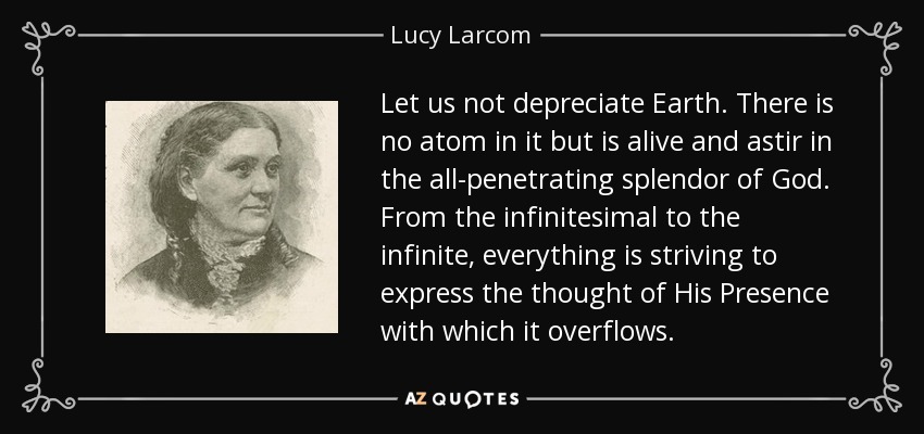 Let us not depreciate Earth. There is no atom in it but is alive and astir in the all-penetrating splendor of God. From the infinitesimal to the infinite, everything is striving to express the thought of His Presence with which it overflows. - Lucy Larcom