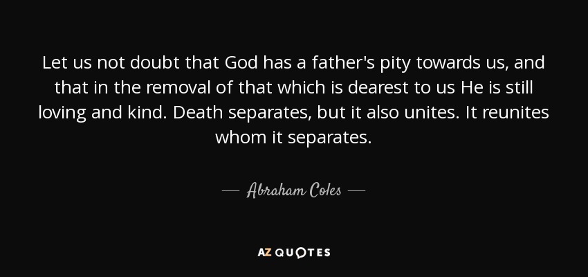 Let us not doubt that God has a father's pity towards us, and that in the removal of that which is dearest to us He is still loving and kind. Death separates, but it also unites. It reunites whom it separates. - Abraham Coles