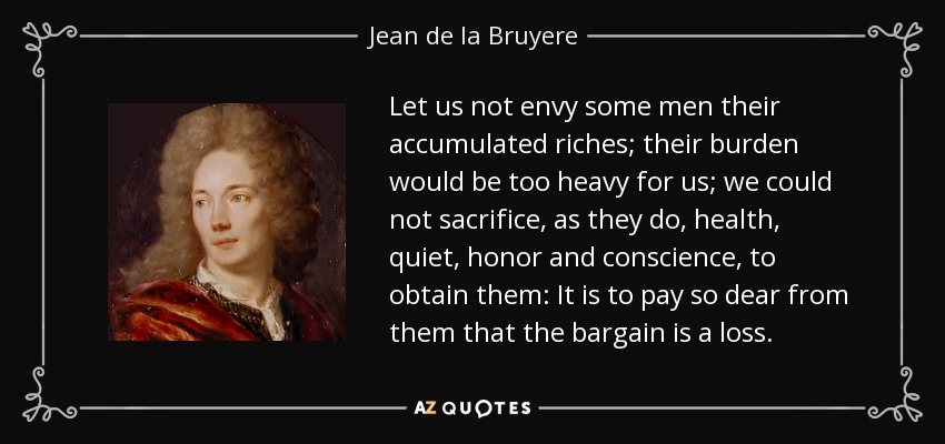 Let us not envy some men their accumulated riches; their burden would be too heavy for us; we could not sacrifice, as they do, health, quiet, honor and conscience, to obtain them: It is to pay so dear from them that the bargain is a loss. - Jean de la Bruyere