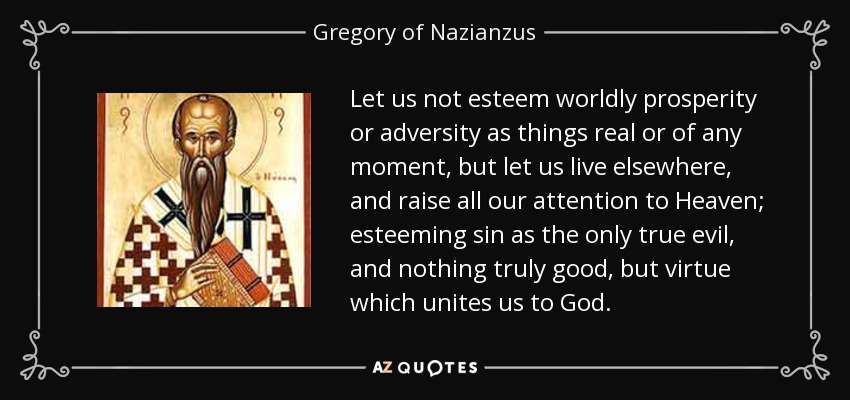 Let us not esteem worldly prosperity or adversity as things real or of any moment, but let us live elsewhere, and raise all our attention to Heaven; esteeming sin as the only true evil, and nothing truly good, but virtue which unites us to God. - Gregory of Nazianzus