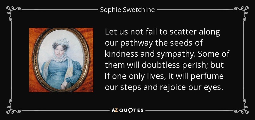 Let us not fail to scatter along our pathway the seeds of kindness and sympathy. Some of them will doubtless perish; but if one only lives, it will perfume our steps and rejoice our eyes. - Sophie Swetchine