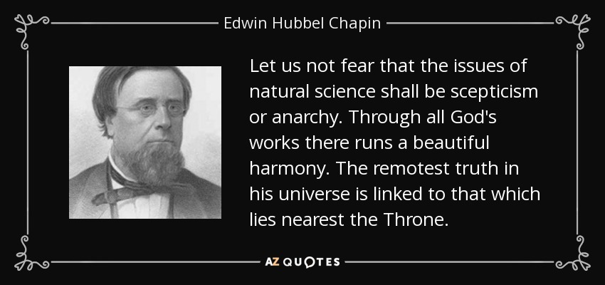 Let us not fear that the issues of natural science shall be scepticism or anarchy. Through all God's works there runs a beautiful harmony. The remotest truth in his universe is linked to that which lies nearest the Throne. - Edwin Hubbel Chapin