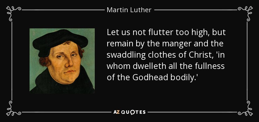Let us not flutter too high, but remain by the manger and the swaddling clothes of Christ, 'in whom dwelleth all the fullness of the Godhead bodily.' - Martin Luther