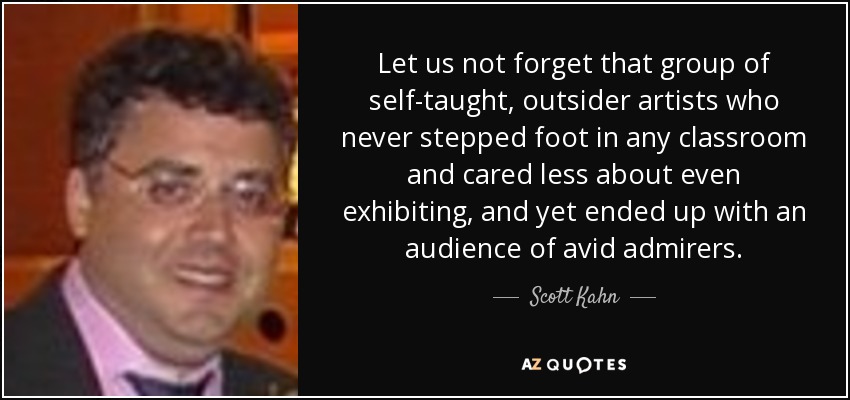 Let us not forget that group of self-taught, outsider artists who never stepped foot in any classroom and cared less about even exhibiting, and yet ended up with an audience of avid admirers. - Scott Kahn