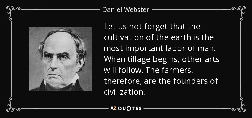 Let us not forget that the cultivation of the earth is the most important labor of man. When tillage begins, other arts will follow. The farmers, therefore, are the founders of civilization. - Daniel Webster