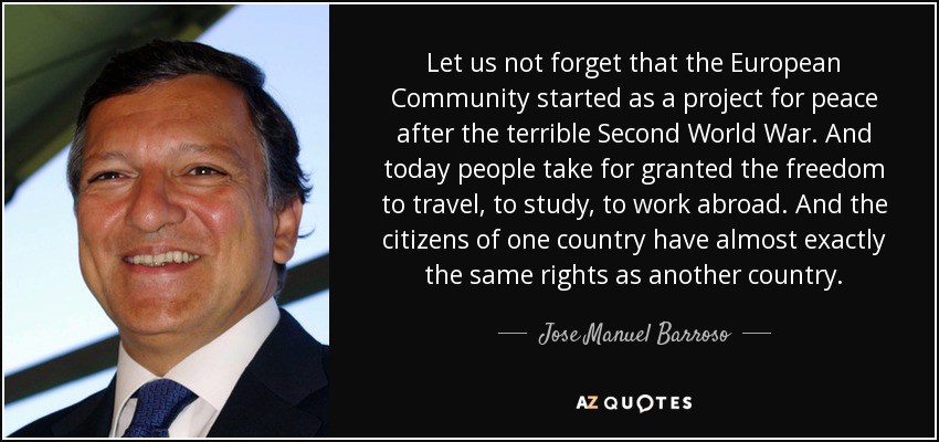 Let us not forget that the European Community started as a project for peace after the terrible Second World War. And today people take for granted the freedom to travel, to study, to work abroad. And the citizens of one country have almost exactly the same rights as another country. - Jose Manuel Barroso