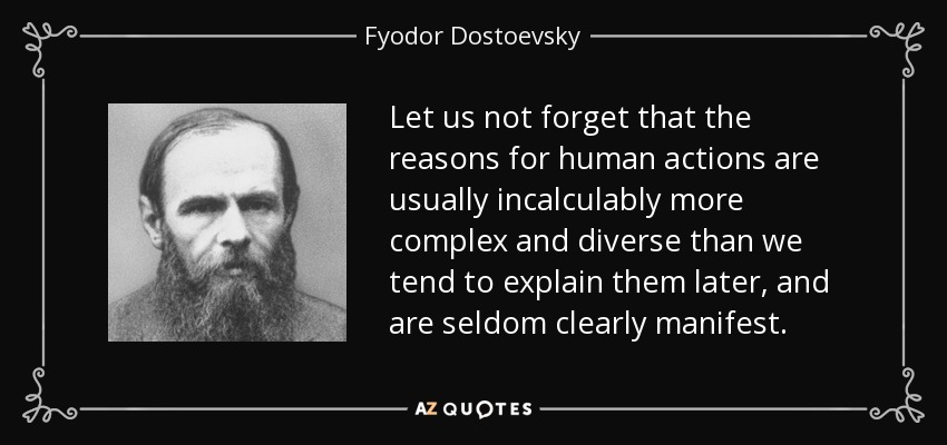 Let us not forget that the reasons for human actions are usually incalculably more complex and diverse than we tend to explain them later, and are seldom clearly manifest. - Fyodor Dostoevsky