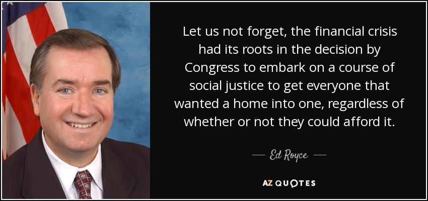 Let us not forget, the financial crisis had its roots in the decision by Congress to embark on a course of social justice to get everyone that wanted a home into one, regardless of whether or not they could afford it. - Ed Royce