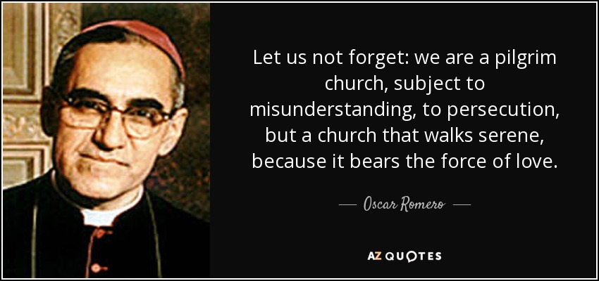Let us not forget: we are a pilgrim church, subject to misunderstanding, to persecution, but a church that walks serene, because it bears the force of love. - Oscar Romero