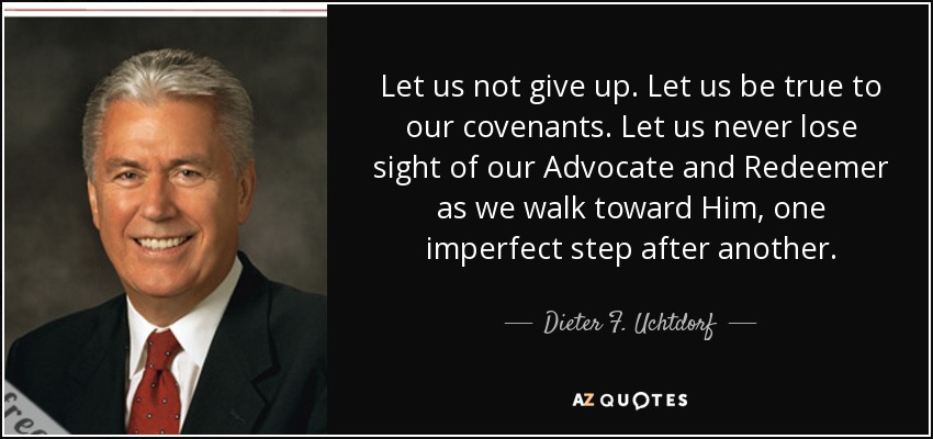 Let us not give up. Let us be true to our covenants. Let us never lose sight of our Advocate and Redeemer as we walk toward Him, one imperfect step after another. - Dieter F. Uchtdorf