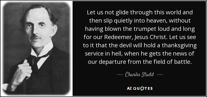 Let us not glide through this world and then slip quietly into heaven, without having blown the trumpet loud and long for our Redeemer, Jesus Christ. Let us see to it that the devil will hold a thanksgiving service in hell, when he gets the news of our departure from the field of battle. - Charles Studd