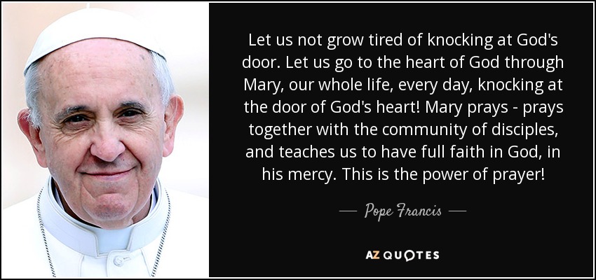 Let us not grow tired of knocking at God's door. Let us go to the heart of God through Mary, our whole life, every day, knocking at the door of God's heart! Mary prays - prays together with the community of disciples, and teaches us to have full faith in God, in his mercy. This is the power of prayer! - Pope Francis