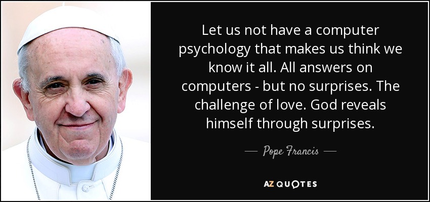 Let us not have a computer psychology that makes us think we know it all. All answers on computers - but no surprises. The challenge of love. God reveals himself through surprises. - Pope Francis