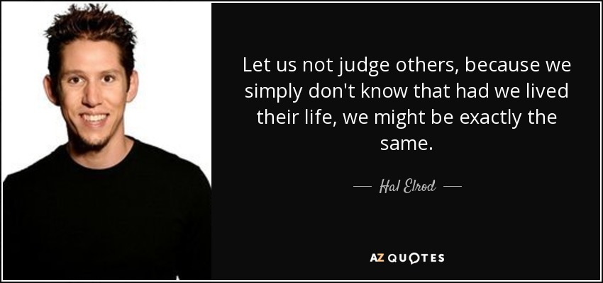 Let us not judge others, because we simply don't know that had we lived their life, we might be exactly the same. - Hal Elrod