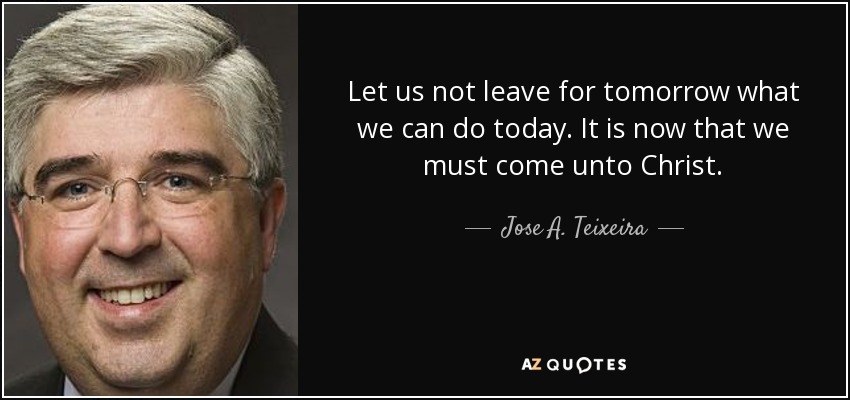 Let us not leave for tomorrow what we can do today. It is now that we must come unto Christ. - Jose A. Teixeira