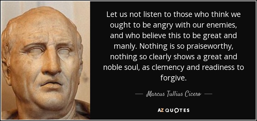 Let us not listen to those who think we ought to be angry with our enemies, and who believe this to be great and manly. Nothing is so praiseworthy, nothing so clearly shows a great and noble soul, as clemency and readiness to forgive. - Marcus Tullius Cicero