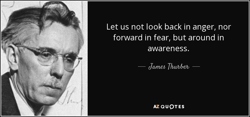 Let us not look back in anger, nor forward in fear, but around in awareness. - James Thurber