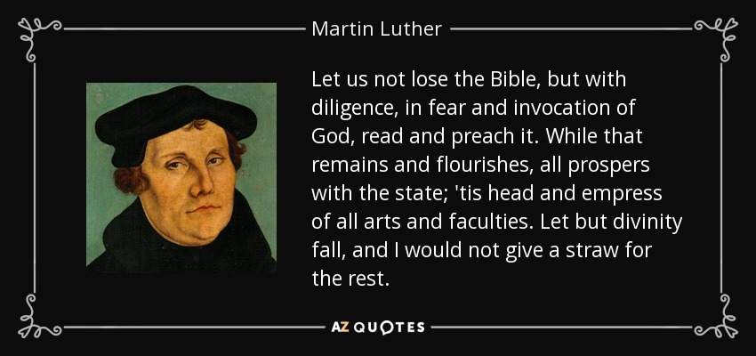 Let us not lose the Bible, but with diligence, in fear and invocation of God, read and preach it. While that remains and flourishes, all prospers with the state; 'tis head and empress of all arts and faculties. Let but divinity fall, and I would not give a straw for the rest. - Martin Luther