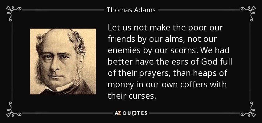 Let us not make the poor our friends by our alms, not our enemies by our scorns. We had better have the ears of God full of their prayers, than heaps of money in our own coffers with their curses. - Thomas Adams