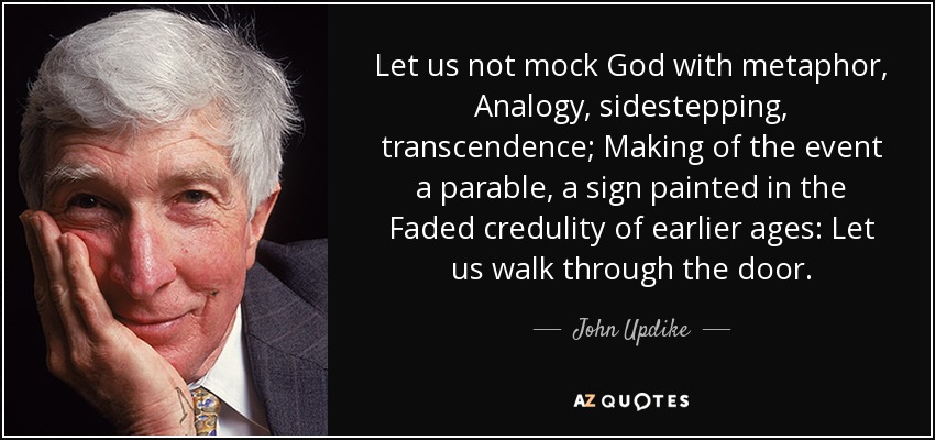 Let us not mock God with metaphor, Analogy, sidestepping, transcendence; Making of the event a parable, a sign painted in the Faded credulity of earlier ages: Let us walk through the door. - John Updike
