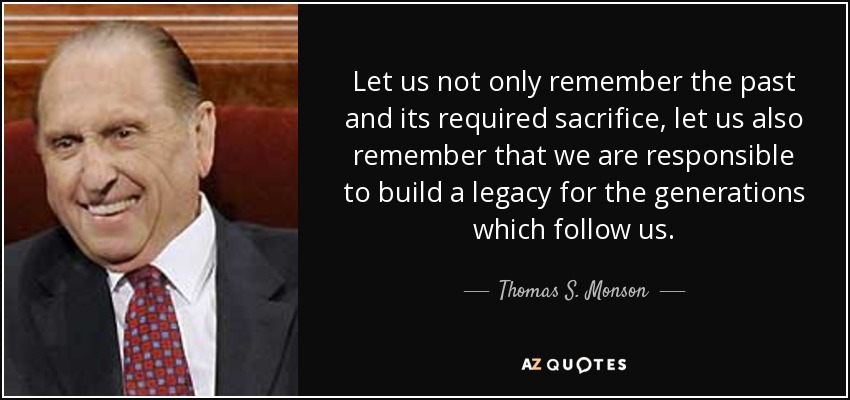Let us not only remember the past and its required sacrifice, let us also remember that we are responsible to build a legacy for the generations which follow us. - Thomas S. Monson
