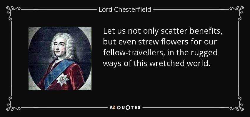 Let us not only scatter benefits, but even strew flowers for our fellow-travellers, in the rugged ways of this wretched world. - Lord Chesterfield