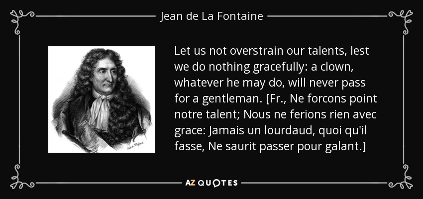 Let us not overstrain our talents, lest we do nothing gracefully: a clown, whatever he may do, will never pass for a gentleman. [Fr., Ne forcons point notre talent; Nous ne ferions rien avec grace: Jamais un lourdaud, quoi qu'il fasse, Ne saurit passer pour galant.] - Jean de La Fontaine