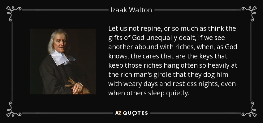 Let us not repine, or so much as think the gifts of God unequally dealt, if we see another abound with riches, when, as God knows, the cares that are the keys that keep those riches hang often so heavily at the rich man's girdle that they dog him with weary days and restless nights, even when others sleep quietly. - Izaak Walton