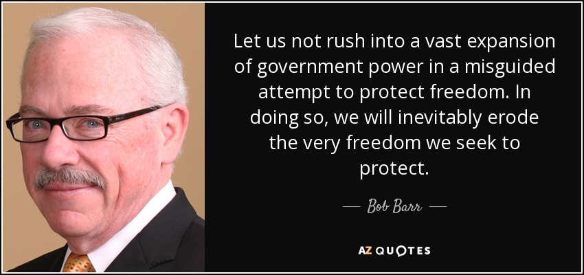 Let us not rush into a vast expansion of government power in a misguided attempt to protect freedom. In doing so, we will inevitably erode the very freedom we seek to protect. - Bob Barr