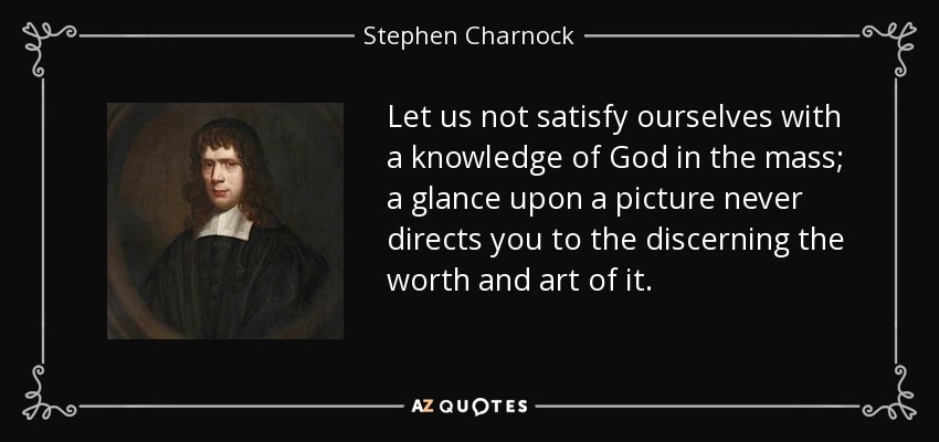 Let us not satisfy ourselves with a knowledge of God in the mass; a glance upon a picture never directs you to the discerning the worth and art of it. - Stephen Charnock