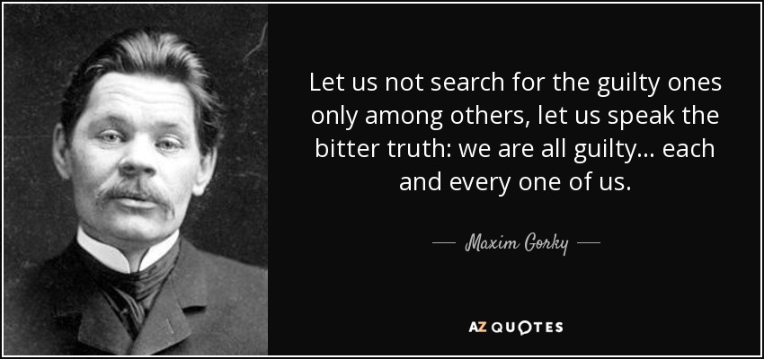 Let us not search for the guilty ones only among others, let us speak the bitter truth: we are all guilty ... each and every one of us. - Maxim Gorky