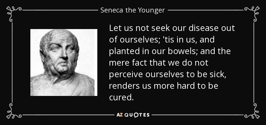 Let us not seek our disease out of ourselves; 'tis in us, and planted in our bowels; and the mere fact that we do not perceive ourselves to be sick, renders us more hard to be cured. - Seneca the Younger