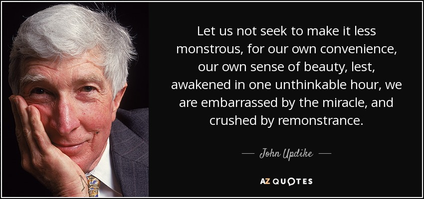 Let us not seek to make it less monstrous, for our own convenience, our own sense of beauty, lest, awakened in one unthinkable hour, we are embarrassed by the miracle, and crushed by remonstrance. - John Updike