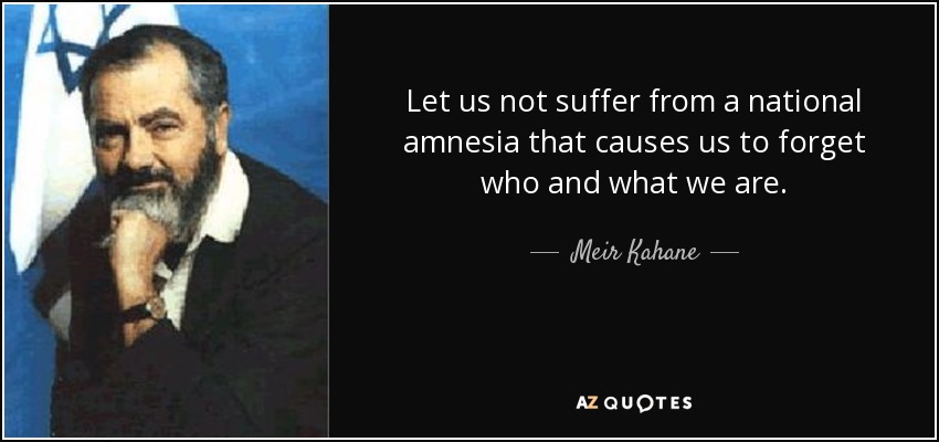 Let us not suffer from a national amnesia that causes us to forget who and what we are. - Meir Kahane